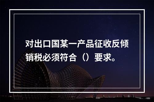 对出口国某一产品征收反倾销税必须符合（）要求。