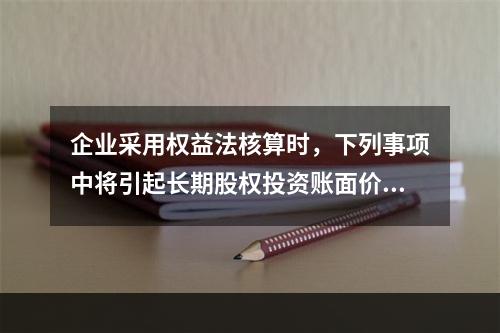 企业采用权益法核算时，下列事项中将引起长期股权投资账面价值发