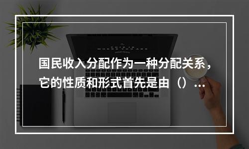 国民收入分配作为一种分配关系，它的性质和形式首先是由（）决定