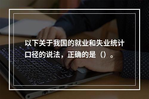 以下关于我国的就业和失业统计口径的说法，正确的是（）。