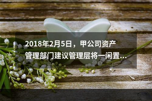 2018年2月5日，甲公司资产管理部门建议管理层将一闲置办公