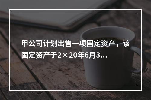 甲公司计划出售一项固定资产，该固定资产于2×20年6月30日