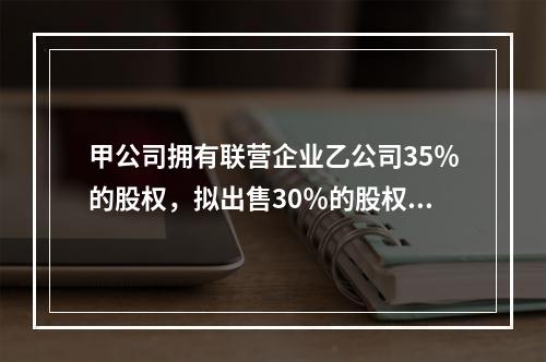 甲公司拥有联营企业乙公司35％的股权，拟出售30％的股权，符