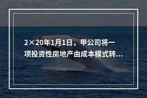 2×20年1月1日，甲公司将一项投资性房地产由成本模式转为公