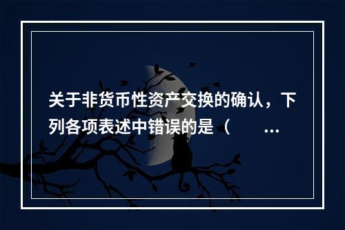 关于非货币性资产交换的确认，下列各项表述中错误的是（  ）。