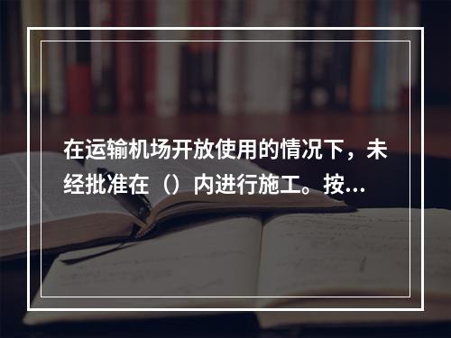 在运输机场开放使用的情况下，未经批准在（）内进行施工。按规定