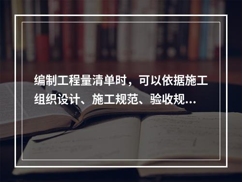 编制工程量清单时，可以依据施工组织设计、施工规范、验收规范确