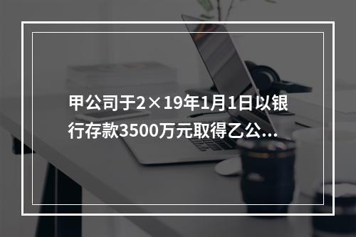 甲公司于2×19年1月1日以银行存款3500万元取得乙公司2