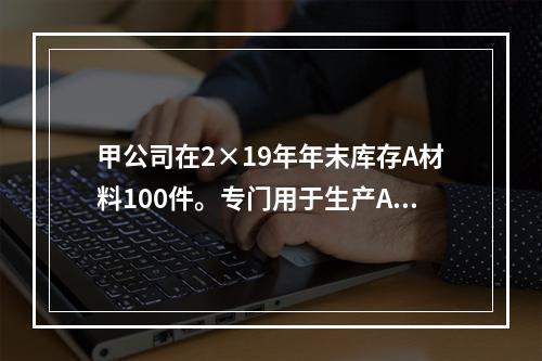 甲公司在2×19年年末库存A材料100件。专门用于生产A产品