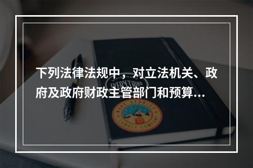 下列法律法规中，对立法机关、政府及政府财政主管部门和预算执行