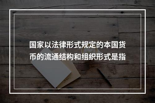 国家以法律形式规定的本国货币的流通结构和组织形式是指