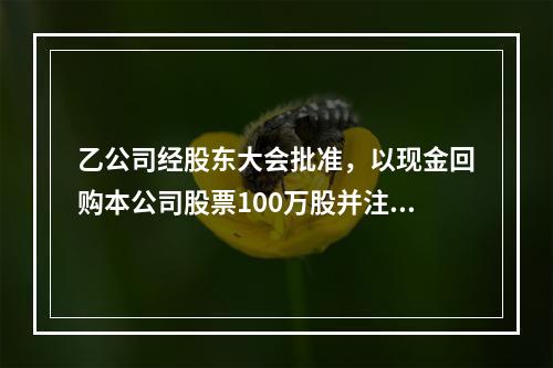 乙公司经股东大会批准，以现金回购本公司股票100万股并注销。