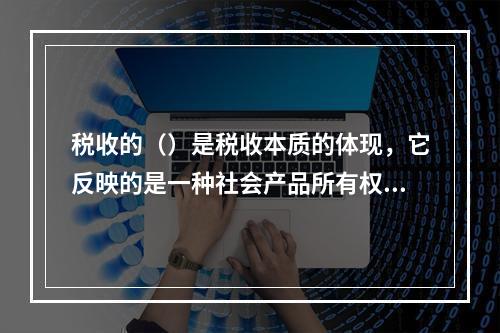 税收的（）是税收本质的体现，它反映的是一种社会产品所有权、支