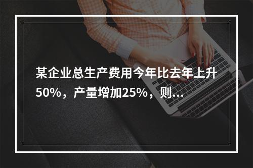 某企业总生产费用今年比去年上升50%，产量增加25%，则单位