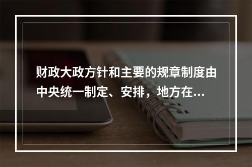 财政大政方针和主要的规章制度由中央统一制定、安排，地方在中央