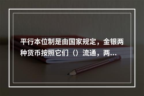 平行本位制是由国家规定，金银两种货币按照它们（）流通，两种的