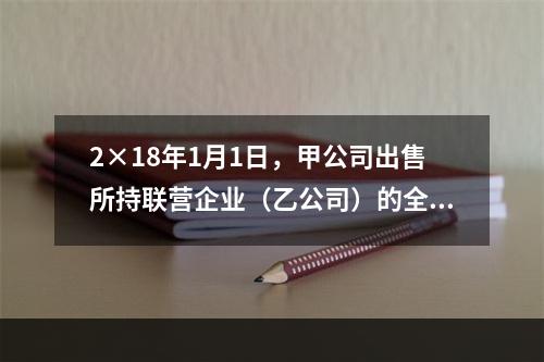 2×18年1月1日，甲公司出售所持联营企业（乙公司）的全部3