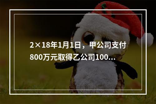 2×18年1月1日，甲公司支付800万元取得乙公司100％的