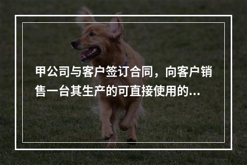 甲公司与客户签订合同，向客户销售一台其生产的可直接使用的医疗