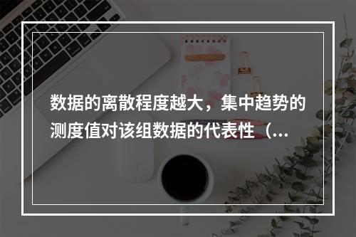 数据的离散程度越大，集中趋势的测度值对该组数据的代表性（）。