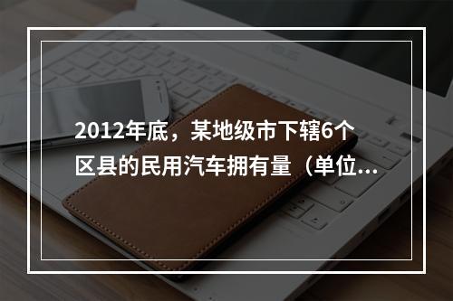 2012年底，某地级市下辖6个区县的民用汽车拥有量（单位：万