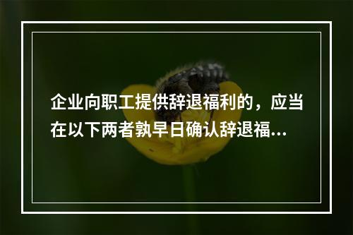 企业向职工提供辞退福利的，应当在以下两者孰早日确认辞退福利产