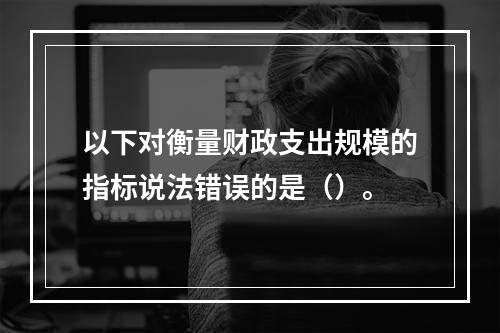 以下对衡量财政支出规模的指标说法错误的是（）。