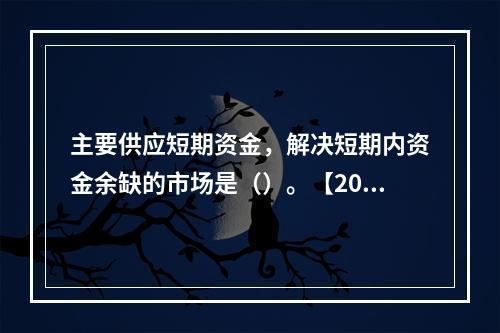 主要供应短期资金，解决短期内资金余缺的市场是（）。【2008