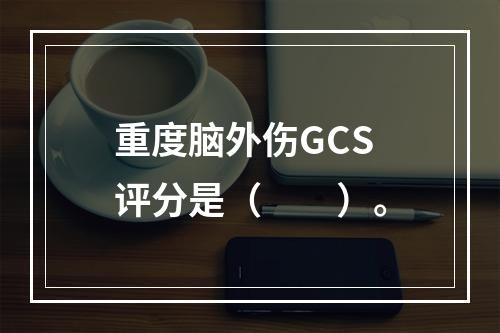 重度脑外伤GCS评分是（　　）。