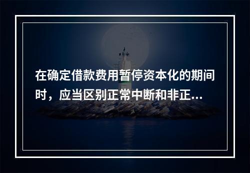 在确定借款费用暂停资本化的期间时，应当区别正常中断和非正常中