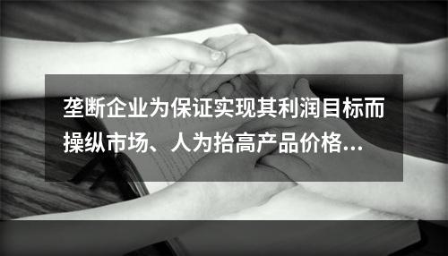 垄断企业为保证实现其利润目标而操纵市场、人为抬高产品价格而引