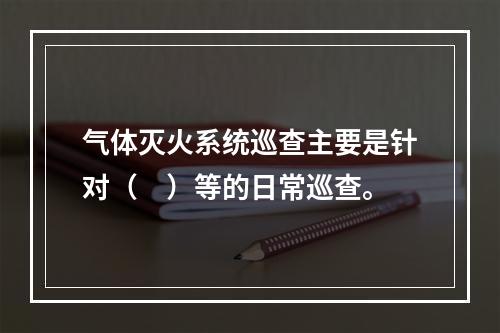 气体灭火系统巡查主要是针对（　）等的日常巡查。