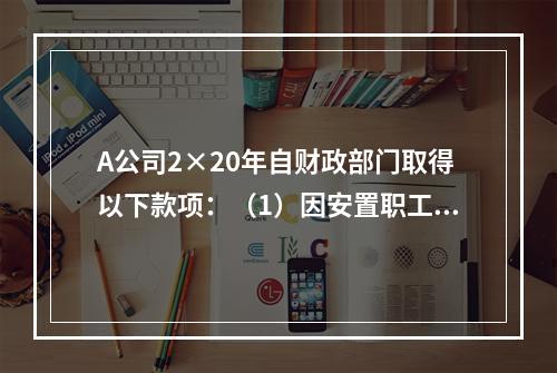 A公司2×20年自财政部门取得以下款项：（1）因安置职工再就