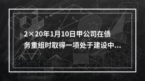 2×20年1月10日甲公司在债务重组时取得一项处于建设中的房