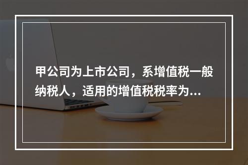 甲公司为上市公司，系增值税一般纳税人，适用的增值税税率为13