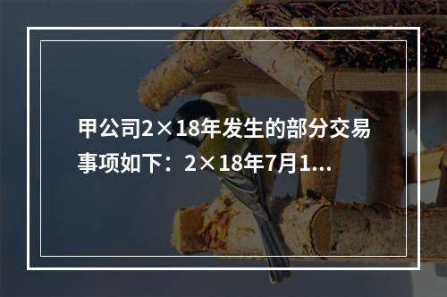 甲公司2×18年发生的部分交易事项如下：2×18年7月1日，