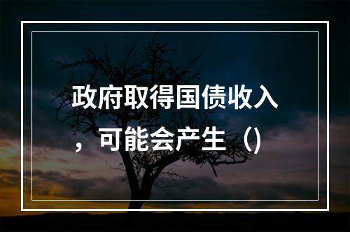 政府取得国债收入，可能会产生（)