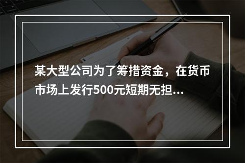 某大型公司为了筹措资金，在货币市场上发行500元短期无担保债