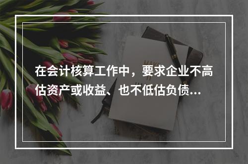 在会计核算工作中，要求企业不高估资产或收益、也不低估负债或费