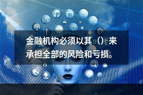 金融机构必须以其（）来承担全部的风险和亏损。