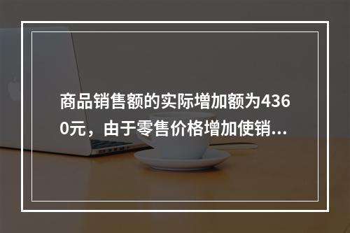 商品销售额的实际増加额为4360元，由于零售价格增加使销售额