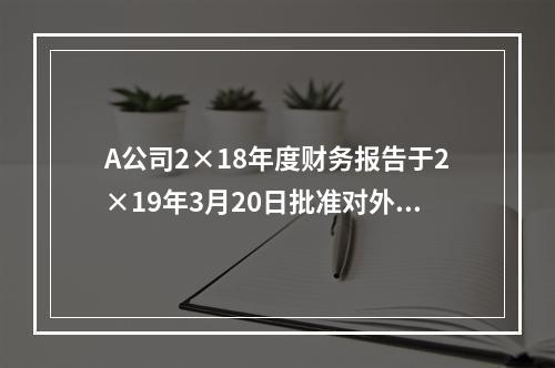 A公司2×18年度财务报告于2×19年3月20日批准对外报出