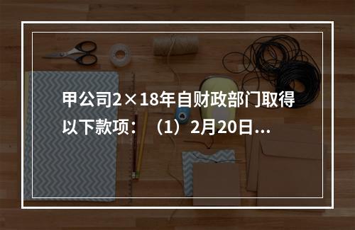 甲公司2×18年自财政部门取得以下款项：（1）2月20日，收