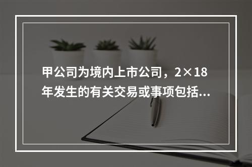 甲公司为境内上市公司，2×18年发生的有关交易或事项包括：（