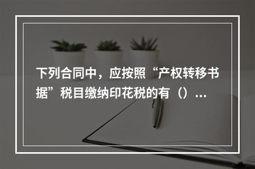 下列合同中，应按照“产权转移书据”税目缴纳印花税的有（）。