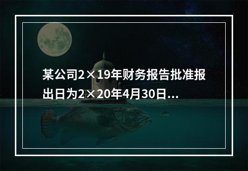 某公司2×19年财务报告批准报出日为2×20年4月30日。2