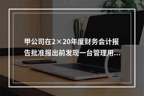 甲公司在2×20年度财务会计报告批准报出前发现一台管理用固定