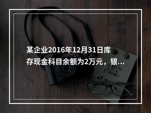 某企业2016年12月31日库存现金科目余额为2万元，银行存