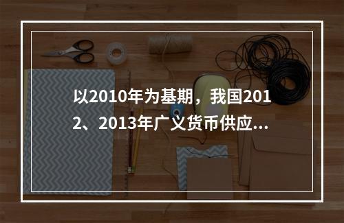 以2010年为基期，我国2012、2013年广义货币供应量的