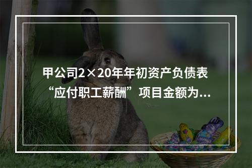 甲公司2×20年年初资产负债表“应付职工薪酬”项目金额为20